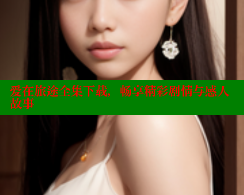 爱在旅途全集下载,畅享精彩剧情与感人故事 涩里番官网 第2张 爱在旅途全集下载,畅享精彩剧情与感人故事 涩里番官网 第2张