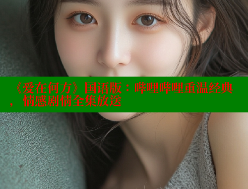 《爱在何方》国语版:哔哩哔哩重温经典,情感剧情全集放送 涩里番官网 第2张 《爱在何方》国语版:哔哩哔哩重温经典,情感剧情全集放送 涩里番官网 第2张